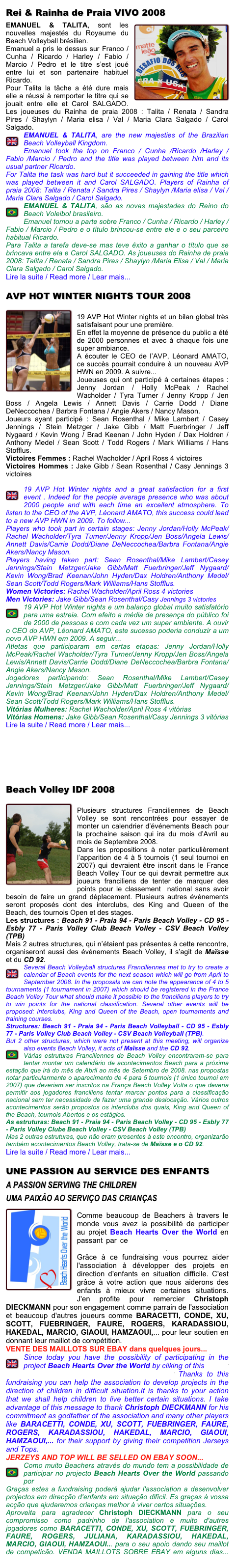 Rei & Rainha de Praia VIVO 2008￼
EMANUEL & TALITA, sont les nouvelles majestés du Royaume du Beach Volleyball brésilien. 
Emanuel a pris le dessus sur Franco / Cunha / Ricardo / Harley / Fabio / Marcio / Pedro et le titre s’est joué entre lui et son partenaire habituel Ricardo.
Pour Talita la tâche a été dure mais elle a réussi à remporter le titre qui se jouait entre elle et Carol SALGADO. Les joueuses du Rainha de praia 2008 : Talita / Renata / Sandra Pires / Shaylyn / Maria elisa / Val / Maria Clara Salgado / Carol Salgado. 
￼EMANUEL & TALITA, are the new majesties of the Brazilian  Beach Volleyball Kingdom.
Emanuel took the top on Franco / Cunha /Ricardo /Harley /Fabio /Marcio / Pedro and the title was played between him and its usual partner Ricardo.
For Talita the task was hard but it succeeded in gaining the title which was played between it and Carol SALGADO. Players of Rainha of praia 2008: Talita / Renata / Sandra Pires / Shaylyn /Maria elisa / Val /Maria Clara Salgado / Carol Salgado.
￼EMANUEL & TALITA, são as novas majestades do Reino do Beach Voleibol brasileiro.
Emanuel tomou a parte sobre Franco / Cunha / Ricardo / Harley /Fabio / Marcio / Pedro e o título brincou-se entre ele e o seu parceiro habitual Ricardo.
Para Talita a tarefa deve-se mas teve êxito a ganhar o título que se brincava entre ela e Carol SALGADO. As joueuses do Rainha de praia 2008: Talita / Renata / Sandra Pires / Shaylyn /Maria Elisa / Val / Maria Clara Salgado / Carol Salgado.
Lire la suite / Read more / Lear mais...

AVP HOT WINTER NIGHTS TOUR 2008
￼
19 AVP Hot Winter nights et un bilan global très satisfaisant pour une première.
En effet la moyenne de présence du public a été de 2000 personnes et avec à chaque fois une super ambiance.
A écouter le CEO de l’AVP, Léonard AMATO, ce succès pourrait conduire à un nouveau AVP HWN en 2009. A suivre...
Joueuses qui ont participé à certaines étapes : Jenny Jordan / Holly McPeak / Rachel Wacholder / Tyra Turner / Jenny Kropp / Jen Boss / Angela Lewis / Annett Davis / Carrie Dodd / Diane DeNeccochea / Barbra Fontana / Angie Akers / Nancy Mason.
Joueurs ayant participé : Sean Rosenthal / Mike Lambert / Casey Jennings / Stein Metzger / Jake Gibb / Matt Fuerbringer / Jeff Nygaard / Kevin Wong / Brad Keenan / John Hyden / Dax Holdren / Anthony Medel / Sean Scott / Todd Rogers / Mark Williams / Hans Stofflus.
Victoires Femmes : Rachel Wacholder / April Ross 4 victoires
Victoires Hommes : Jake Gibb / Sean Rosenthal / Casy Jennings 3 victoires

￼19 AVP Hot Winter nights and a great satisfaction for a first event . Indeed for the people average presence who was about 2000 people and with each time an excellent atmosphere. To listen to the CEO of the AVP, Léonard AMATO, this success could lead to a new AVP HWN in 2009. To follow...
Players who took part in certain stages: Jenny Jordan/Holly McPeak/Rachel Wacholder/Tyra Turner/Jenny Kropp/Jen Boss/Angela Lewis/Annett Davis/Carrie Dodd/Diane DeNeccochea/Barbra Fontana/Angie Akers/Nancy Mason.
Players having taken part: Sean Rosenthal/Mike Lambert/Casey Jennings/Stein Metzger/Jake Gibb/Matt Fuerbringer/Jeff Nygaard/Kevin Wong/Brad Keenan/John Hyden/Dax Holdren/Anthony Medel/Sean Scott/Todd Rogers/Mark Williams/Hans Stofflus. 
Women Victories: Rachel Wacholder/April Ross 4 victories
Men Victories: Jake Gibb/Sean Rosenthal/Casy Jennings 3 victories
￼19 AVP Hot Winter nights e um balanço global muito satisfatório para uma estreia. Com efeito a média de presença do público foi de 2000 de pessoas e com cada vez um super ambiente. A ouvir o CEO do AVP, Léonard AMATO, este sucesso poderia conduzir a um novo AVP HWN em 2009. A seguir...
Atletas que participaram em certas etapas: Jenny Jordan/Holly McPeak/Rachel Wacholder/Tyra Turner/Jenny Kropp/Jen Boss/Angela Lewis/Annett Davis/Carrie Dodd/Diane DeNeccochea/Barbra Fontana/Angie Akers/Nancy Mason.
Jogadores participando: Sean Rosenthal/Mike Lambert/Casey Jennings/Stein Metzger/Jake Gibb/Matt Fuerbringer/Jeff Nygaard/Kevin Wong/Brad Keenan/John Hyden/Dax Holdren/Anthony Medel/Sean Scott/Todd Rogers/Mark Williams/Hans Stofflus.
Vitórias Mulheres: Rachel Wacholder/April Ross 4 vitórias 
Vitórias Homens: Jake Gibb/Sean Rosenthal/Casy Jennings 3 vitórias
Lire la suite / Read more / Lear mais...




Beach Volley IDF 2008
￼
Plusieurs structures Franciliennes de Beach Volley se sont rencontrées pour essayer de monter un calendrier d’événements Beach pour la prochaine saison qui ira du mois d’Avril au mois de Septembre 2008.
Dans les propositions à noter particulièrement l’apparition de 4 à 5 tournois (1 seul tournoi en 2007) qui devraient être inscrit dans le France Beach Volley Tour ce qui devrait permettre aux joueurs franciliens de tenter de marquer des points pour le classement  national sans avoir besoin de faire un grand déplacement. Plusieurs autres événements seront proposés dont des interclubs, des King and Queen of the Beach, des tournois Open et des stages.
Les structures : Beach 91 - Praia 94 - Paris Beach Volley - CD 95 - Esbly 77 - Paris Volley Club Beach Volley - CSV Beach Volley (TPB)
Mais 2 autres structures, qui n’étaient pas présentes à cette rencontre, organiseront aussi des événements Beach Volley, il s’agit de Maïsse et du CD 92.
￼Several Beach Volleyball structures Franciliennes met to try to create a calendar of Beach events for the next season which will go from April to September 2008. In the proposals we can note the appearance of 4 to 5 tournaments (1 tournament in 2007) which should be registered in the France Beach Volley Tour what should make it possible to the franciliens players to try to win points for the national classification. Several other events will be proposed: interclubs, King and Queen of the Beach, open tournaments and training courses.
Structures: Beach 91 - Praia 94 - Paris Beach Volleyball - CD 95 - Esbly 77 - Paris Volley Club Beach Volley - CSV Beach Volleyball (TPB).
But 2 other structures, which were not present at this meeting, will organize also events Beach Volley, it acts of Maïsse and the CD 92.￼
Várias estruturas Franciliennes de Beach Volley encontraram-se para tentar montar um calendário de acontecimentos Beach para a próxima estação que irá do mês de Abril ao mês de Setembro de 2008. nas propostas notar particularmente o aparecimento de 4 para 5 tournois (1 único tournoi em 2007) que deveriam ser inscritos na França Beach Volley Volta o que deveria permitir aos jogadores franciliens tentar marcar pontos para a classificação nacional sem ter necessidade de fazer uma grande deslocação. Vários outros acontecimentos serão propostos os interclubs dos quais, King and Queen of the Beach, tournois Abertos e os estágios.
As estruturas: Beach 91 - Praia 94 - Paris Beach Volley - CD 95 - Esbly 77 - Paris Volley Clube Beach Volley - CSV Beach Volley (TPB)
Mas 2 outras estruturas, que não eram presentes à este encontro, organizarão também acontecimentos Beach Volley, trata-se de Maïsse e o CD 92.
Lire la suite / Read more / Lear mais...

UNE PASSION AU SERVICE DES ENFANTS
A PASSION SERVING THE CHILDREN
UMA PAIXÃO AO SERVIÇO DAS CRIANÇAS
￼
Comme beaucoup de Beachers à travers le monde vous avez la possibilité de participer au projet Beach Hearts Over the World en passant par ce lien ou en clicquant sur le logo fundable ci-dessous.
Grâce à ce fundraising vous pourrez aider l'association à développer des projets en direction d'enfants en situation difficile. C'est grâce à votre action que nous aiderons des enfants à mieux vivre certaines situations. J'en profite pour remercier Christoph DIECKMANN pour son engagement comme parrain de l'association et beaucoup d'autres joueurs comme BARACETTI, CONDE, XU, SCOTT, FUEBRINGER, FAURE, ROGERS, KARADASSIOU, HAKEDAL, MARCIO, GIAOUI, HAMZAOUI,... pour leur soutien en donnant leur maillot de compétition.
VENTE DES MAILLOTS SUR EBAY dans quelques jours...INFO
￼Since today you have the possibility of participating in the project Beach Hearts Over the World by cliking of this link or by clicking on the Fundable logo below Thanks to this fundraising you can help the association to develop projects in the direction of children in difficult situation.It is thanks to your action that we shall help children to live better certain situations. I take advantage of this message to thank Christoph DIECKMANN for his commitment as godfather of the association and many other players like BARACETTI, CONDE, XU, SCOTT, FUEBRINGER, FAURE, ROGERS, KARADASSIOU, HAKEDAL, MARCIO, GIAOUI, HAMZAOUI,... for their support by giving their competition Jerseys and Tops.
JERZEYS AND TOP WILL BE SELLED ON EBAY SOON...INFO
￼Como muito Beachers através do mundo tem a possibilidade de participar no projecto Beach Hearts Over the World passando por esta enlação ou click sobre o logotipo fundable abaixo.
Graças estes a fundraising poderá ajudar l'association a desenvolver projectos em direcção d'enfants em situação difícil. Es graças à vossa acção que ajudaremos crianças melhor à viver certos situações.
Aproveita para agradecer Christoph DIECKMANN para o seu compromisso como padrinho de l'association e muito d'autres jogadores como BARACETTI, CONDE, XU, SCOTT, FUEBRINGER, FAURE, ROGERS, JULIANA, KARADASSIOU, HAKEDAL, MARCIO, GIAOUI, HAMZAOUI... para o seu apoio dando seu maillot de competicão. VENDA MAILLOTS SOBRE EBAY em alguns dias... INFO
