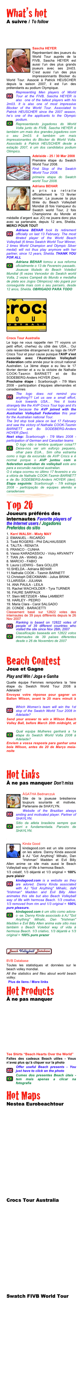 What’s hot 
A suivre / To follow



￼Sascha HEYER
Représentant des joueurs du World Tour auprès de la FIVB, Sascha HEYER est aussi l’un des plus grands joueurs avec ses 2m03. C’est aussi l’un des plus impressionnants Blocker du World Tour. Associé à Patrick HEUSCHER depuis la saison 2007, il est l’un des prétendants au podium Olympique.
￼Representing Men players of World Tour at the FIVB, Sascha HEYER is also  one of the tallest players with his 2m03. It is also one of most impressive Blocker of the World Tour. Associated to Patrick HEUSCHER since the 2007 season, he’s one of the applicants to the Olympic podium.￼
Representando jogadores do World Volta junto do FIVB, Sascha HEYER é também um mais dos grandes jogadores com o seu 2m03. é também um mais impressionantes do Blocker do World Volta. Associado à Patrick HEUSCHER desde a estação 2007, é um dos candidatos podium Olímpico.
￼
￼Adelaide - 25 / 30 Mar 2008
Première étape du Swatch World Tour 2008.
First Stop of the Swatch World Tour 2008.
primeira etapa do Swatch world Tour 2008.
￼
￼Adriana BEHAR
a pris sa retraite officiellement le 13 février dernier. La joueuse la plus titrée du Beach Volleyball Mondial (6 fois Vainqueur du Swatch world Tour, 2 fois Championne du Monde et médaille d’argent aux JO) ne jouera donc plus avec sa partenaire, depuis 12 ans, Shelda. MERCI POUR TOUT
￼Adriana BEHAR took its retirement officially on last 13 February. The most titrated player of the World Beach Volleyball (6 times Swatch World Tour Winner, 2 times World Champion and Olympic Silver medal) will not thus play anymore with her partner, since 12 years, Shelda. THANK YOU FOR ALL
￼Adriana BEHAR tomou a sua reforma oficialmente o 13 de Fevereiro passado. Joueuse titulado do Beach Voleibol Mundial (6 vezes Vencedor do Swatch world Volta, 2 vezes Campeã do Mundo e medalha de plata aos Jogos Olimpicos) não jogará por conseguinte mais com o seu parceiro, desde 12 anos, Shelda. OBRIGADO PARA TODO

￼
￼








Crocs Tour Australia
Le logo ne vous rappelle rien ?? voyons un petit effort, cherhez du côté des USA... Oui cela ressemble étrangement au logo de l'AVP Crocs Tour et pour cause puisque l'AVP s'est associée avec l'Australian Volleyball Federation cette année pour le circuit national Australien. La 3ème étape a eu lieu le 17 février dernier et a vu la victoire de Nathalie COOK-Tasmin BARNETT et de Bo SODEBERG-Anders HOYER (Den).
Prochaine étape : Scarborough - 7/9 Mars 2008 - participation d’équipes allemandes et canadiennes
￼The logo does not remind you anything?? Let us see a small effort, look towards USA... Yes it looks strangely like the AVP Crocs Tour logo and it's normal because the AVP joined with the Australian Volleyball Federation this year for the Australian national Tour.
The 3rd stop took place on last 17 February and saw the victory of Nathalie COOK-Tasmin BARNETT and Bo SODEBERG-Anders HOYER (Den).
Next stop: Scarborough - 7/9 Mars 2008 - participation of German and Canadian teams
￼O logo não o lembra qualquer coisa?? Deixe-nos ver um esforço pequeno, olhar para EUA... Sim olha estranha como o logo da excursão de AVP Crocs e é normal porque o AVP juntou com o federation australian do volleyball este ano para a excursão nacional australian.
O ó etapa ocorreu no último 17 fevereiro e viu a vitória de Nathalie COOK-Tasmin BARNETT e de Bo SODEBERG-Anders HOYER (den). Etapa seguinte: Scarborough - 7/9 estraga 2008 - participação de equipes alemãs e canadenses￼
Top 20 
Joueurs préférés des internautes Favorite players of the Internet users / Jogadores Preferidos do sitio 
Kerri WALSH - Misty MAY
EMANUEL - RICARDO
Todd ROGERS - Phil DALHAUSSER
TALITA - RENATA
FRANCO - CUNHA
Vasso KARADASSIOU - Vicky ARVANITY
TIAN JIA - WANG Jie
MARCIO - FABIO
Laura LUDWIG - Sara GOLLER
SHELDA - Adriana BEHAR
Nathalie COOK - Tasmin BARNETT
Christoph DIECKMANN - Julius BRINK
LARISSA - JULIANA
 ANA PAULA - LEILA
 Rachel WACHOLDER - Tyra TURNER
 FAURE SARPAUX
 Stein METZGER - Mike LAMBERT
 HARLEY - PEDRO
 Maria Clara - Carol SALGADO
 CONDE - BARACETTI
Classement basé sur 12822 votes des internautes de 39 pays différents depuis le 26 Nov 2007
￼Ranking is based on 12822 votes of people of 39 different countries who visited the site since Nov 26th, 2007
￼Classificação baseada em 12822 votos internautes de 39 países diferentes desde o 26 de Novembro de 2007

Beach Contest
Joue et Gagne
Play and Win / Joga e Ganha
Quelle équipe Femmes remportera la 1ère étape du Swatch World Tour 2008 à Adelaide?
Envoyez votre réponse pour gagner un Ballon Wilson, avant le 20 mars minuit à concours@beachvolleyforever.com
￼Which Women’s team will win the 1st stop of the Swatch World Tour 2008 in Adelaide?Send your answer to win a Wilson Beach Volley Ball, before March 20th midnight, at concours@beachvolleyforever.com
￼Qual equipa Mulheres ganhará a 1a etapa do Swatch World Volta 2008 à Adelaide?
Enviem a vossa resposta para ganhar uma bola Wilson, antes do 20 de Março meia-noite
concours@beachvolleyforever.com
Hot Links
À ne pas manquer Don’t miss
http://www.agathavoleidepraia.com.br
￼
￼ÁGATHA Bednarczuk
Site de la joueuse brésilienne toujours souriante et motivée. Partenaire de SHAYLYN.
￼Website of the Brazilian always smiling and motivated player. Partner of SHAYLYN.
￼Sítio da atleta brasileira sempre que sorri e fundamentada. Parceiro de SHAYLYN.

www.kindagood.com
￼
￼Kinda Good
kindagood.com est un site comme on les adore. Danny Kinda associé à AJ “Got Anything” Mihalic, Dan “Irishman” Madden et Evil Billy Allen anime ce site mais aussi le Beach Volleyball way of life à hermosa Beach.
1/3 créatif, 1/3 déjanté et 1/3 original = 100% pure plaisir 
￼kindagood.com is a website as they are adored. Danny Kinda associated with AJ "Got Anything" Mihalic, daN "Irishman" Madden and Evil Billy Allen animates this site but also Beach Volleyball way of life with hermosa Beach. 1/3 creative, 1/3 removed from rim and 1/3 original = 100% pure pleasure.
￼kindagood.com é um sítio como adora-o -se. Danny Kinda associado à AJ "Got Anything" Mihalic, Dan "Irishman" Madden e Evil Billy Allen anima este sítio mas também o Beach Voleibol way of vida à hermosa Beach. 1/3 criativo, 1/3 déjanté e 1/3 original = 100% puro prazer

www.bvbinfo.com
￼
￼


BVB Database
Toutes les statistiques et données sur le beach volley mondial.
All the statistics and files about world beach volley.
  Plus de liens / More links
Hot Products
À ne pas manquer










Tee Shirts “Beach Hearts Over the World”
Faîtes des cadeaux Beach utiles - Vous n’avez plus qu’à cliquer sur la photo
￼Offer useful Beach presents - You just have to click on the photo
￼Cumes dos presentes Beach úteis - tem mais apenas a clicar na fotografia

Hot Maps
Nestea Eurobeachtour











Crocs Tour Australia











Swatch FIVB World Tour